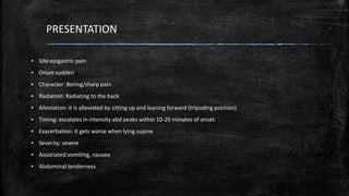 PRESENTATION
▪ Site:epigastric pain
▪ Onset:sudden
▪ Character: Boring/sharp pain
▪ Radiation: Radiating to the back
▪ Alleviation: it is alleviated by sitting up and leaning forward (tripoding position)
▪ Timing: escalates in intensity abd peaks within 10-20 minutes of onset.
▪ Exacerbation: it gets worse when lying supine
▪ Severity: severe
▪ Associated vomiting, nausea
▪ Abdominal tenderness
 