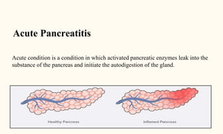 Acute Pancreatitis
Acute condition is a condition in which activated pancreatic enzymes leak into the
substance of the pancreas and initiate the autodigestion of the gland.
 