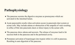 Pathophysiology
● The pancreas secretes the digestive enzymes as proenzymes which are
activated in the intestinal lumen.
● Acute pancreatitis results when activation occurs in pancreatic dust system or
acinar cells. May include edema or obstruction of the ampulla of vater resulting
in reflux of bile into pancreatic ducts or direct injury to the acinar cells.
● The pancreas show edema and necrosis. The release of enzymes lead to fat
necrosis both in the pancreas and in the peritoneal cavity.
● Premature activation of trypsinogen into trypsin while it is still in pancreas.
Resulting in auto digestion of the pancreas.
 