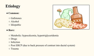 Etiology
● Common:
○ Gallstones
○ Alcohol
○ Idiopathic
● Rare:
○ Metabolic: hypocalcemia, hypertriglyceridemia
○ Drugs
○ Infection
○ Post ERCP (due to back pressure of contrast into ductal system)
○ Trauma
 