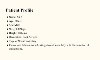 Patient Profile
● Name: XYZ
● Age: 30Yrs.
● Sex: Male
● Weight: 82Kgs.
● Height: 170 cms
● Occupation: Bank Service
● Type of Work: Sedentary
● Patient was habitual with drinking alcohol since 1-2yrs. & Consumption of
outside food.
 