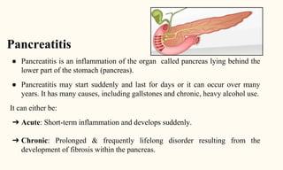 Pancreatitis
● Pancreatitis is an inflammation of the organ called pancreas lying behind the
lower part of the stomach (pancreas).
● Pancreatitis may start suddenly and last for days or it can occur over many
years. It has many causes, including gallstones and chronic, heavy alcohol use.
It can either be:
➔ Acute: Short-term inflammation and develops suddenly.
➔ Chronic: Prolonged & frequently lifelong disorder resulting from the
development of fibrosis within the pancreas.
 