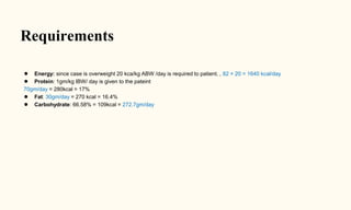 Requirements
● Energy: since case is overweight 20 kca/kg ABW /day is required to patient. , 82 × 20 = 1640 kcal/day
● Protein: 1gm/kg IBW/ day is given to the pateint
70gm/day = 280kcal = 17%
● Fat: 30gm/day = 270 kcal = 16.4%
● Carbohydrate: 66.58% = 109kcal = 272.7gm/day
 