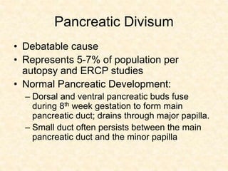 Pancreatic Divisum
• Debatable cause
• Represents 5-7% of population per
autopsy and ERCP studies
• Normal Pancreatic Development:
– Dorsal and ventral pancreatic buds fuse
during 8th week gestation to form main
pancreatic duct; drains through major papilla.
– Small duct often persists between the main
pancreatic duct and the minor papilla
 