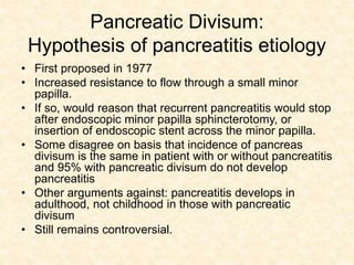 Pancreatic Divisum:
Hypothesis of pancreatitis etiology
• First proposed in 1977
• Increased resistance to flow through a small minor
papilla.
• If so, would reason that recurrent pancreatitis would stop
after endoscopic minor papilla sphincterotomy, or
insertion of endoscopic stent across the minor papilla.
• Some disagree on basis that incidence of pancreas
divisum is the same in patient with or without pancreatitis
and 95% with pancreatic divisum do not develop
pancreatitis
• Other arguments against: pancreatitis develops in
adulthood, not childhood in those with pancreatic
divisum
• Still remains controversial.
 