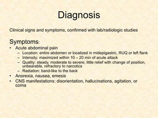 Diagnosis
Clinical signs and symptoms, confirmed with lab/radiologic studies
Symptoms:
• Acute abdominal pain
– Location: entire abdomen or localized in midepigastric, RUQ or left flank
– Intensity: maximized within 10 – 20 min of acute attack
– Quality: steady, moderate to severe, little relief with change of position,
unbearable, refractory to narcotics
– Radiation: band-like to the back
• Anorexia, nausea, emesis
• CNS manifestations: disorientation, hallucinations, agitation, or
coma
 