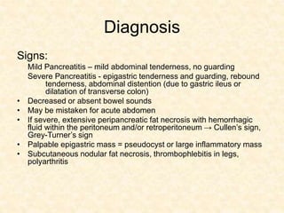 Diagnosis
Signs:
Mild Pancreatitis – mild abdominal tenderness, no guarding
Severe Pancreatitis - epigastric tenderness and guarding, rebound
tenderness, abdominal distention (due to gastric ileus or
dilatation of transverse colon)
• Decreased or absent bowel sounds
• May be mistaken for acute abdomen
• If severe, extensive peripancreatic fat necrosis with hemorrhagic
fluid within the peritoneum and/or retroperitoneum → Cullen’s sign,
Grey-Turner’s sign
• Palpable epigastric mass = pseudocyst or large inflammatory mass
• Subcutaneous nodular fat necrosis, thrombophlebitis in legs,
polyarthritis
 