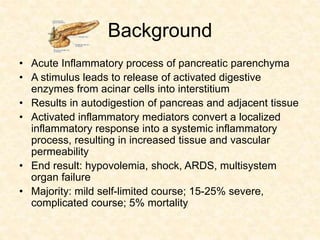 Background
• Acute Inflammatory process of pancreatic parenchyma
• A stimulus leads to release of activated digestive
enzymes from acinar cells into interstitium
• Results in autodigestion of pancreas and adjacent tissue
• Activated inflammatory mediators convert a localized
inflammatory response into a systemic inflammatory
process, resulting in increased tissue and vascular
permeability
• End result: hypovolemia, shock, ARDS, multisystem
organ failure
• Majority: mild self-limited course; 15-25% severe,
complicated course; 5% mortality
 