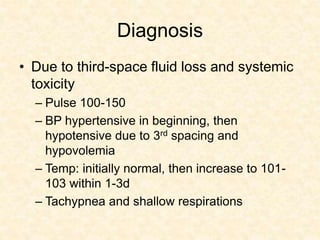 Diagnosis
• Due to third-space fluid loss and systemic
toxicity
– Pulse 100-150
– BP hypertensive in beginning, then
hypotensive due to 3rd spacing and
hypovolemia
– Temp: initially normal, then increase to 101-
103 within 1-3d
– Tachypnea and shallow respirations
 