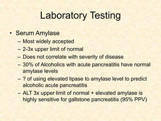 Laboratory Testing
• Serum Amylase
– Most widely accepted
– 2-3x upper limit of normal
– Does not correlate with severity of disease
– 30% of Alcoholics with acute pancreatitis have normal
amylase levels
– ? of using elevated lipase to amylase level to predict
alcoholic acute pancreatitis
– ALT 3x upper limit of normal + elevated amylase is
highly sensitive for gallstone pancreatitis (95% PPV)
 