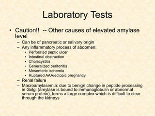 Laboratory Tests
• Caution!! -- Other causes of elevated amylase
level
– Can be of pancreatic or salivary origin
– Any inflammatory process of abdomen:
• Perforated peptic ulcer
• Intestinal obstruction
• Cholecystitis
• Generalized peritonitis
• Mesenteric ischemia
• Ruptured AAA/ectopic pregnancy
– Renal failure
– Macroamylasemia: due to benign change in peptide processing
in Golgi (amylase is bound to immunoglobulin or abnormal
serum protein), forms a large complex which is difficult to clear
through the kidneys
 