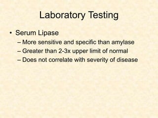 Laboratory Testing
• Serum Lipase
– More sensitive and specific than amylase
– Greater than 2-3x upper limit of normal
– Does not correlate with severity of disease
 