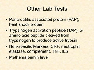Other Lab Tests
• Pancreatitis associated protein (PAP),
heat shock protein
• Trypsinogen activation peptide (TAP), 5-
amino acid peptide cleaved from
trypsinogen to produce active trypsin
• Non-specific Markers: CRP, neutrophil
elastase, complement, TNF, IL6
• Methemalbumin level
 