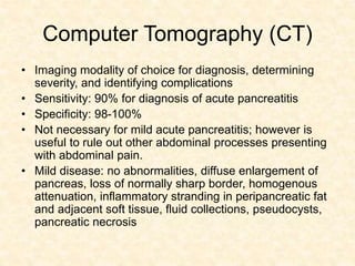 Computer Tomography (CT)
• Imaging modality of choice for diagnosis, determining
severity, and identifying complications
• Sensitivity: 90% for diagnosis of acute pancreatitis
• Specificity: 98-100%
• Not necessary for mild acute pancreatitis; however is
useful to rule out other abdominal processes presenting
with abdominal pain.
• Mild disease: no abnormalities, diffuse enlargement of
pancreas, loss of normally sharp border, homogenous
attenuation, inflammatory stranding in peripancreatic fat
and adjacent soft tissue, fluid collections, pseudocysts,
pancreatic necrosis
 