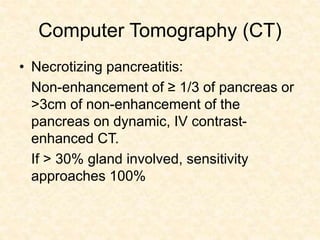 Computer Tomography (CT)
• Necrotizing pancreatitis:
Non-enhancement of ≥ 1/3 of pancreas or
>3cm of non-enhancement of the
pancreas on dynamic, IV contrast-
enhanced CT.
If > 30% gland involved, sensitivity
approaches 100%
 