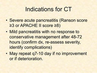 Indications for CT
• Severe acute pancreatitis (Ranson score
≥3 or APACHE II score ≥8)
• Mild pancreatitis with no response to
conservative management after 48-72
hours (confirm dx, re-assess severity,
identify complications)
• May repeat q7-10 day if no improvement
or if deterioration.
 