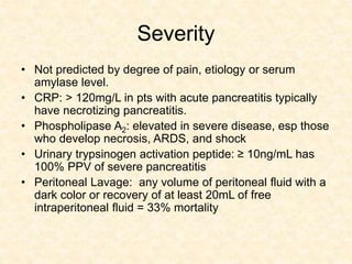 Severity
• Not predicted by degree of pain, etiology or serum
amylase level.
• CRP: > 120mg/L in pts with acute pancreatitis typically
have necrotizing pancreatitis.
• Phospholipase A2: elevated in severe disease, esp those
who develop necrosis, ARDS, and shock
• Urinary trypsinogen activation peptide: ≥ 10ng/mL has
100% PPV of severe pancreatitis
• Peritoneal Lavage: any volume of peritoneal fluid with a
dark color or recovery of at least 20mL of free
intraperitoneal fluid = 33% mortality
 