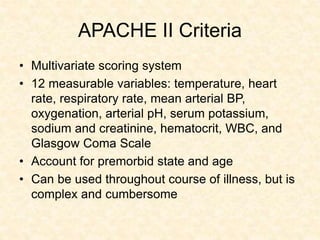 APACHE II Criteria
• Multivariate scoring system
• 12 measurable variables: temperature, heart
rate, respiratory rate, mean arterial BP,
oxygenation, arterial pH, serum potassium,
sodium and creatinine, hematocrit, WBC, and
Glasgow Coma Scale
• Account for premorbid state and age
• Can be used throughout course of illness, but is
complex and cumbersome
 