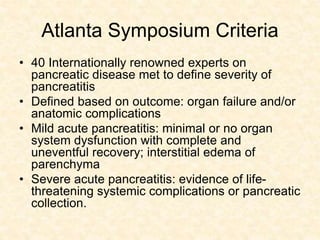 Atlanta Symposium Criteria
• 40 Internationally renowned experts on
pancreatic disease met to define severity of
pancreatitis
• Defined based on outcome: organ failure and/or
anatomic complications
• Mild acute pancreatitis: minimal or no organ
system dysfunction with complete and
uneventful recovery; interstitial edema of
parenchyma
• Severe acute pancreatitis: evidence of life-
threatening systemic complications or pancreatic
collection.
 