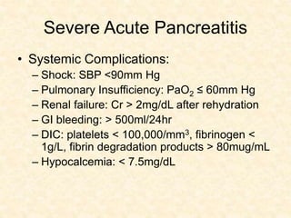 Severe Acute Pancreatitis
• Systemic Complications:
– Shock: SBP <90mm Hg
– Pulmonary Insufficiency: PaO2 ≤ 60mm Hg
– Renal failure: Cr > 2mg/dL after rehydration
– GI bleeding: > 500ml/24hr
– DIC: platelets < 100,000/mm3, fibrinogen <
1g/L, fibrin degradation products > 80mug/mL
– Hypocalcemia: < 7.5mg/dL
 