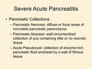 Severe Acute Pancreatitis
• Pancreatic Collections
– Pancreatic Necrosis: diffuse or focal areas of
nonviable pancreatic parenchyma
– Pancreatic Abscess: well-circumscribed
collection of pus containing little or no necrotic
tissue
– Acute Pseudocyst: collection of enzyme-rich,
pancreatic fluid enclosed by a wall of fibrous
tissue
 