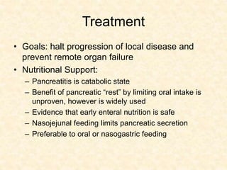 Treatment
• Goals: halt progression of local disease and
prevent remote organ failure
• Nutritional Support:
– Pancreatitis is catabolic state
– Benefit of pancreatic “rest” by limiting oral intake is
unproven, however is widely used
– Evidence that early enteral nutrition is safe
– Nasojejunal feeding limits pancreatic secretion
– Preferable to oral or nasogastric feeding
 