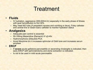 Treatment
• Fluids
– IV hydration, aggressive (300-500ml.hr) especially in the early phase of illness
with goal hemodilution to Hct 30%
– May need NG tube (if persistent nausea and vomiting or ileus), Foley catheter
and central line or Swan-Ganz catheter to monitor hydration status
• Analgesics
– Adequate pain control is essential
– 50-100mg Meperidine (Demerol) IV q3-4hr
– Hydromorphone (Dilaudid) PCA
– Avoid Morphine b/c it increases sphincter of Oddi tone and increases serum
amylase
• ERCP
– If severe acute gallstone pancreatitits or ascending cholangitis is indicated, then
early ERCP with sphincterotomy and stone extraction is indicated.
– Is not to be used in mild acute pancreatitis
 