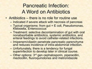 Pancreatic Infection:
A Word on Antibiotics
• Antibiotics – there is no role for routine use
– Indicated if severe attack with necrosis of pancreas
– Typical organisms: from gut = E coli, Pseudomonas,
Klebsiella, Enterococcus
– Treatment: selective decontamination of gut with oral
nonabsorbable antibiotics, systemic antibiotics, and
enteral feedings to avoid catheter-related infections.
– Imipenem/cilastin penetrate pancreatic parenchyma
and reduces incidence of intra-abdominal infection.
– Unfortunately, there is a tendency for fungal
superinfection to develop later in clinical course.
– Other options: 3rd gen cephalosporin, piperacillin,
mezlocillin, fluoroquinolones and metronidazole
 