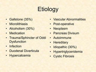 Etiology
• Gallstone (35%)
• Microlithiasis
• Alcoholism (30%)
• Medication
• Trauma/Sphincter of Oddi
Dysfunction
• Infection
• Duodenal Diverticula
• Hypercalcemia
• Vascular Abnormalities
• Post-operative
• Neoplasm
• Pancreas Divisum
• Autoimmune
• Hereditary
• Idiopathic (30%)
• Hypertriglyceridemia
• Cystic Fibrosis
 