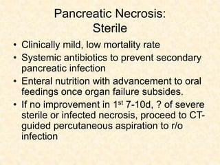 Pancreatic Necrosis:
Sterile
• Clinically mild, low mortality rate
• Systemic antibiotics to prevent secondary
pancreatic infection
• Enteral nutrition with advancement to oral
feedings once organ failure subsides.
• If no improvement in 1st 7-10d, ? of severe
sterile or infected necrosis, proceed to CT-
guided percutaneous aspiration to r/o
infection
 