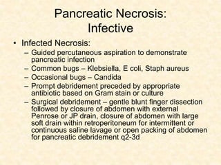 Pancreatic Necrosis:
Infective
• Infected Necrosis:
– Guided percutaneous aspiration to demonstrate
pancreatic infection
– Common bugs – Klebsiella, E coli, Staph aureus
– Occasional bugs – Candida
– Prompt debridement preceded by appropriate
antibiotic based on Gram stain or culture
– Surgical debridement – gentle blunt finger dissection
followed by closure of abdomen with external
Penrose or JP drain, closure of abdomen with large
soft drain within retroperitoneum for intermittent or
continuous saline lavage or open packing of abdomen
for pancreatic debridement q2-3d
 