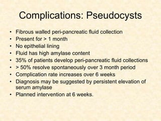 Complications: Pseudocysts
• Fibrous walled peri-pancreatic fluid collection
• Present for > 1 month
• No epithelial lining
• Fluid has high amylase content
• 35% of patients develop peri-pancreatic fluid collections
• > 50% resolve spontaneously over 3 month period
• Complication rate increases over 6 weeks
• Diagnosis may be suggested by persistent elevation of
serum amylase
• Planned intervention at 6 weeks.
 