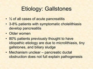 Etiology: Gallstones
• ½ of all cases of acute pancreatitis
• 3-8% patients with symptomatic cholelithiasis
develop pancreatitis
• Older women
• 80% patients previously thought to have
idiopathic etiology are due to microlithiasis, tiny
gallstones, and biliary sludge
• Mechanism unclear – pancreatic ductal
obstruction does not full explain pathogenesis
 