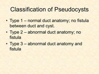Classification of Pseudocysts
• Type 1 – normal duct anatomy; no fistula
between duct and cyst.
• Type 2 – abnormal duct anatomy; no
fistula
• Type 3 – abnormal duct anatomy and
fistula
 