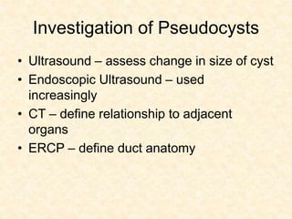 Investigation of Pseudocysts
• Ultrasound – assess change in size of cyst
• Endoscopic Ultrasound – used
increasingly
• CT – define relationship to adjacent
organs
• ERCP – define duct anatomy
 