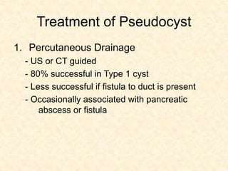 Treatment of Pseudocyst
1. Percutaneous Drainage
- US or CT guided
- 80% successful in Type 1 cyst
- Less successful if fistula to duct is present
- Occasionally associated with pancreatic
abscess or fistula
 