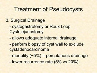 Treatment of Pseudocysts
3. Surgical Drainage
- cystogastrotomy or Roux Loop
Cystojejunostomy
- allows adequate internal drainage
- perform biopsy of cyst wall to exclude
cystadenocarcinoma
- mortality (~5%) = percutanous drainage
- lower recurrence rate (5% vs 20%)
 