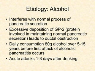 Etiology: Alcohol
• Interferes with normal process of
pancreatic secretion
• Excessive deposition of GP-2 (protein
involved in maintaining normal pancreatic
secretion) leads to ductal obstruction
• Daily consumption 80g alcohol over 5-15
years before first attack of alcoholic
pancreatitis occurs
• Acute attacks 1-3 days after drinking
 