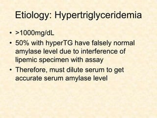 Etiology: Hypertriglyceridemia
• >1000mg/dL
• 50% with hyperTG have falsely normal
amylase level due to interference of
lipemic specimen with assay
• Therefore, must dilute serum to get
accurate serum amylase level
 
