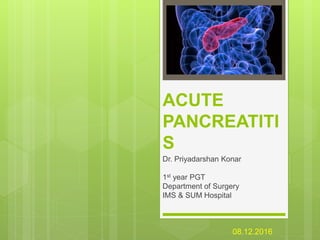 ACUTE
PANCREATITI
S
Dr. Priyadarshan Konar
1st year PGT
Department of Surgery
IMS & SUM Hospital
08.12.2016
 