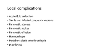Local complications
• Acute fluid collection
• Sterile and infected pancreatic necrosis
• Pancreatic abscess
• Pancreatic ascites
• Pancreatic effusion
• Haemorrhage
• Portal or splenic vein thrombosis
• pseudocyst
 