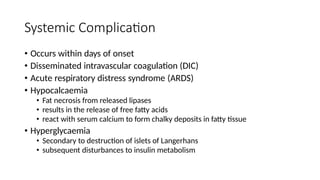 Systemic Complication
• Occurs within days of onset
• Disseminated intravascular coagulation (DIC)
• Acute respiratory distress syndrome (ARDS)
• Hypocalcaemia
• Fat necrosis from released lipases
• results in the release of free fatty acids
• react with serum calcium to form chalky deposits in fatty tissue
• Hyperglycaemia
• Secondary to destruction of islets of Langerhans
• subsequent disturbances to insulin metabolism
 