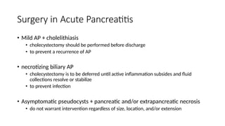 Surgery in Acute Pancreatitis
• Mild AP + cholelithiasis
• cholecystectomy should be performed before discharge
• to prevent a recurrence of AP
• necrotizing biliary AP
• cholecystectomy is to be deferred until active inflammation subsides and fluid
collections resolve or stabilize
• to prevent infection
• Asymptomatic pseudocysts + pancreatic and/or extrapancreatic necrosis
• do not warrant intervention regardless of size, location, and/or extension
 