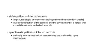 • stable patients + infected necrosis
• surgical, radiologic, or endoscopic drainage should be delayed (>4 weeks)
• to allow liquefication of the contents and the development of a fibrous wall
around the necrosis (walled-off necrosis)
• symptomatic patients + infected necrosis
• minimally invasive methods of necrosectomy are preferred to open
necrosectomy
 