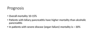 Prognosis
• Overall mortality 10-15%
• Patients with biliary pancreatitis have higher mortality than alcoholic
pancreatitis
• In patients with severe disease (organ failure) mortality is ~ 30%
 