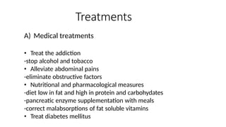 Treatments
A) Medical treatments
• Treat the addiction
-stop alcohol and tobacco
• Alleviate abdominal pains
-eliminate obstructive factors
• Nutritional and pharmacological measures
-diet low in fat and high in protein and carbohydates
-pancreatic enzyme supplementation with meals
-correct malabsorptions of fat soluble vitamins
• Treat diabetes mellitus
 