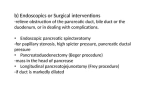 b) Endoscopics or Surgical interventions
-relieve obstruction of the pancreatic duct, bile duct or the
duodenum, or in dealing with complications.
• Endoscopic pancreatic spincterotomy
-for papillary stenosis, high spicter pressure, pancreatic ductal
pressure
• Pancreatoduodenectomy (Beger procedure)
-mass in the head of pancrease
• Longitudinal pancreatojejunostomy (Frey procedure)
-if duct is markedly dilated
 