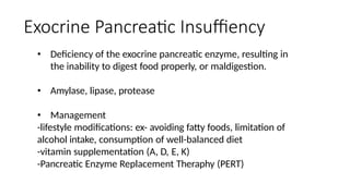 Exocrine Pancreatic Insuffiency
• Deficiency of the exocrine pancreatic enzyme, resulting in
the inability to digest food properly, or maldigestion.
• Amylase, lipase, protease
• Management
-lifestyle modifications: ex- avoiding fatty foods, limitation of
alcohol intake, consumption of well-balanced diet
-vitamin supplementation (A, D, E, K)
-Pancreatic Enzyme Replacement Theraphy (PERT)
 