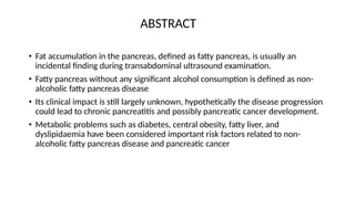 ABSTRACT
• Fat accumulation in the pancreas, defined as fatty pancreas, is usually an
incidental finding during transabdominal ultrasound examination.
• Fatty pancreas without any significant alcohol consumption is defined as non-
alcoholic fatty pancreas disease
• Its clinical impact is still largely unknown, hypothetically the disease progression
could lead to chronic pancreatitis and possibly pancreatic cancer development.
• Metabolic problems such as diabetes, central obesity, fatty liver, and
dyslipidaemia have been considered important risk factors related to non-
alcoholic fatty pancreas disease and pancreatic cancer
 