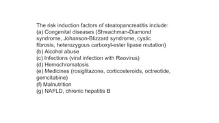The risk induction factors of steatopancreatitis include:
(a) Congenital diseases (Shwachman-Diamond
syndrome, Johanson-Blizzard syndrome, cystic
fibrosis, heterozygous carboxyl-ester lipase mutation)
(b) Alcohol abuse
(c) Infections (viral infection with Reovirus)
(d) Hemochromatosis
(e) Medicines (rosiglitazone, corticosteroids, octreotide,
gemcitabine)
(f) Malnutrition
(g) NAFLD, chronic hepatitis B
 